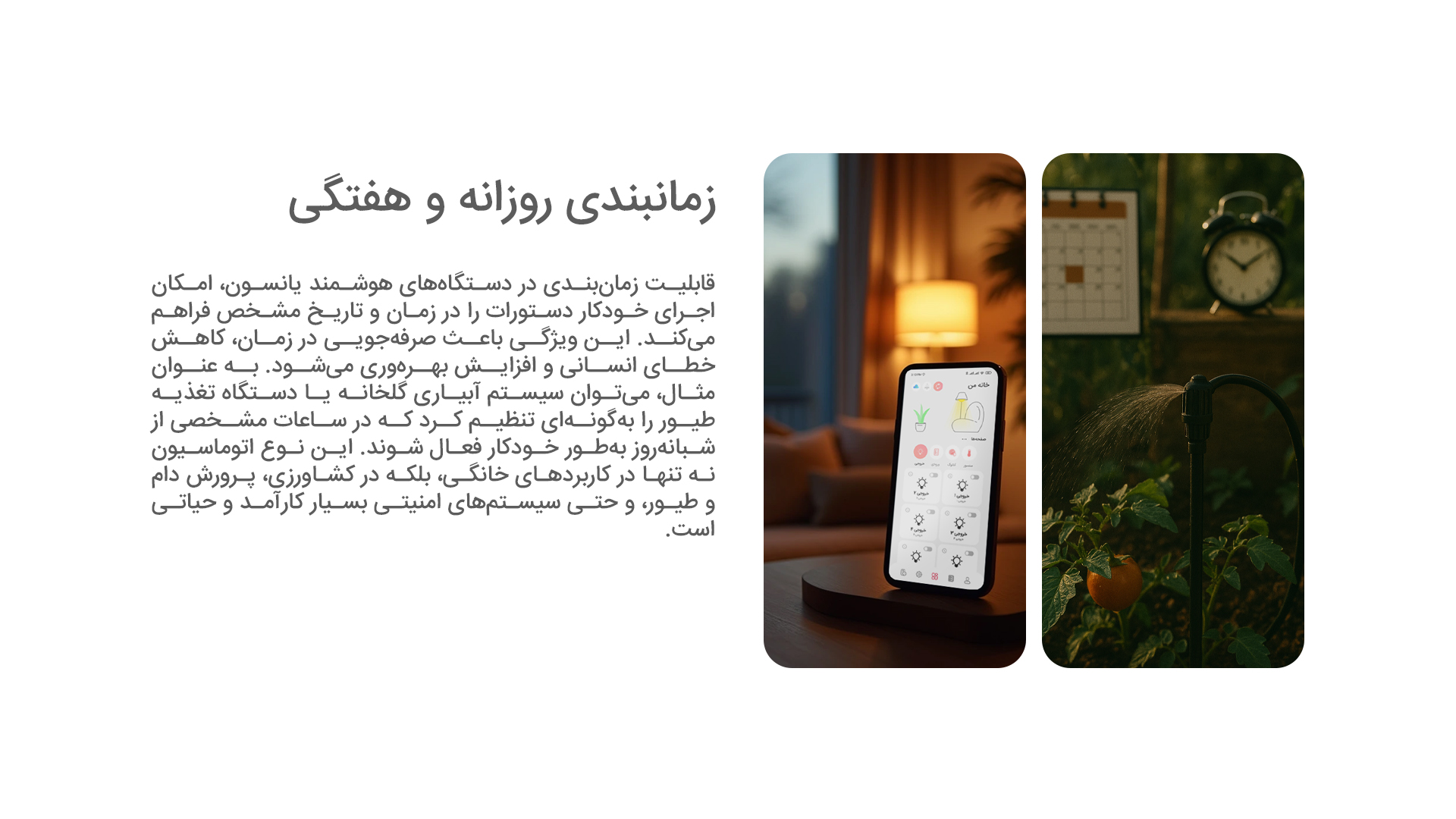 زمانبندی روزانه و هفتگی: قابلیت زمان‌بندی در دستگاه‌های هوشمند یانسون، امکان اجرای خودکار دستورات را در زمان و تاریخ مشخص فراهم می‌کند. این ویژگی باعث صرفه‌جویی در زمان، کاهش خطای انسانی و افزایش بهره‌وری می‌شود. به عنوان مثال، می‌توان سیستم آبیاری گلخانه یا دستگاه تغذیه طیور را به‌گونه‌ای تنظیم کرد که در ساعات مشخصی از شبانه‌روز به‌طور خودکار فعال شوند. این نوع اتوماسیون نه تنها در کاربردهای خانگی، بلکه در کشاورزی، پرورش دام و طیور، و حتی سیستم‌های امنیتی بسیار کارآمد و حیاتی است.